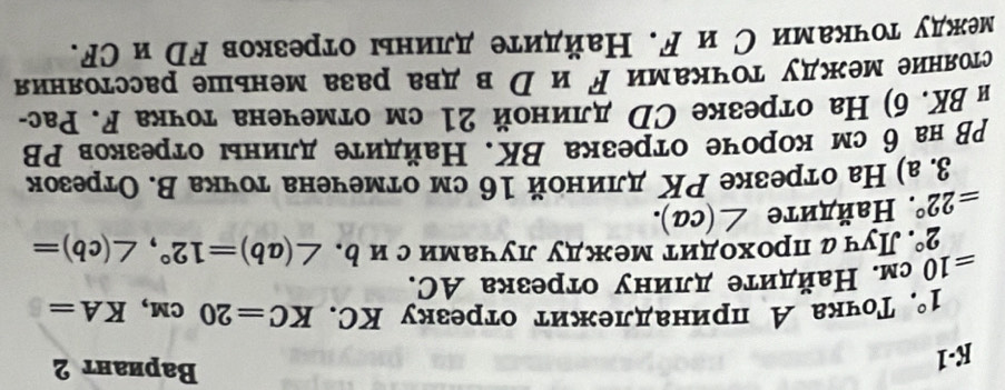 K-1 
BВариант 2
1° , Τочка А принадлежит отрезку КC. KC=20cm, KA=
=10 см. Найдите длину отрезка АC.
2°. Луч а проходит между лучамис иь.
=22°. Ηайдите ∠ (ca). ∠ (ab)=12°, ∠ (cb)=
3. а) На отрезке РΚ длиной 16 см отмечена тοчка В. Отрезок 
ΡВ на 6 см короче отрезка ΒΚ. Найдиτе длинь отрезков ΡВ 
н ВK. б) На отрезке СD длиной 21 см отмечена точка F. Рас- 
стояние между точками ドи рвдва раза меньше расстояния 
между точками С и ド. Найдите длины отрезков Fр и СF.