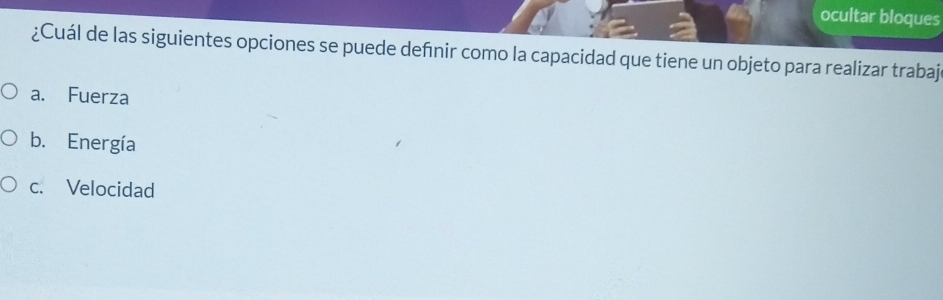 ocultar bloques
¿Cuál de las siguientes opciones se puede defnir como la capacidad que tiene un objeto para realizar trabaj
a. Fuerza
b. Energía
c. Velocidad