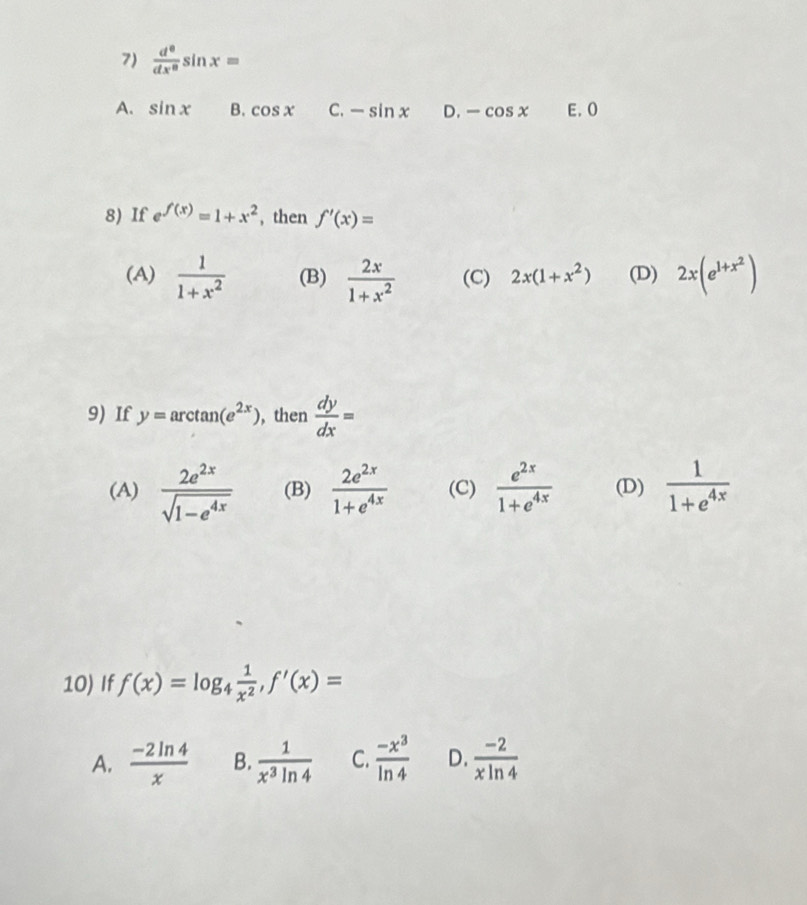  d^0/dx^0 sin x=
A. sin x B. cos x C. -sin x D. -cos x E. 0
8) If e^(f(x))=1+x^2 , then f'(x)=
(A)  1/1+x^2  (B)  2x/1+x^2  (C) 2x(1+x^2) (D) 2x(e^(1+x^2))
9) If y=arctan (e^(2x)) , then  dy/dx =
(A)  2e^(2x)/sqrt(1-e^(4x))  (B)  2e^(2x)/1+e^(4x)  (C)  e^(2x)/1+e^(4x)  (D)  1/1+e^(4x) 
10) If f(x)=log _4 1/x^2 , f'(x)=
A.  (-2ln 4)/x  B.  1/x^3ln 4  C.  (-x^3)/ln 4  D.  (-2)/xln 4 