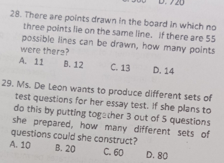 720
28. There are points drawn in the board in which no
three points lie on the same line. If there are 55
possible lines can be drawn, how many points
were there?
A. 11 B. 12 C. 13 D. 14
29. Ms. De Leon wants to produce different sets of
test questions for her essay test. If she plans to
do this by putting together 3 out of 5 questions
she prepared, how many different sets of
questions could she construct?
A. 10 B. 20 C. 60 D. 80