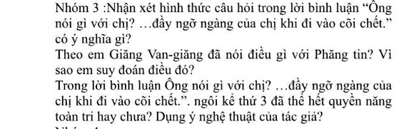 Nhóm 3 :Nhận xét hình thức câu hỏi trong lời bình luận “Ông 
nói gì với chị? .đầy ngỡ ngàng của chị khi đi vào cõi chết.” 
có ý nghĩa gì? 
Theo em Giăng Van-giăng đã nói điều gì với Phăng tin? Vì 
sao em suy đoán điều đó? 
Trong lời bình luận Ông nói gì với chị? ..đầy ngỡ ngàng của 
chị khi đi vào cõi chết.”. ngôi kể thứ 3 đã thể hết quyền năng 
toàn tri hay chưa? Dụng ý nghệ thuật của tác giả?