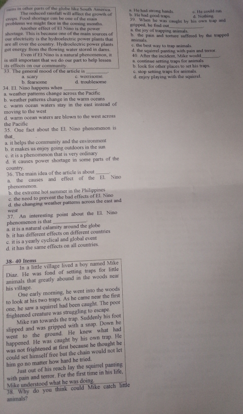 ins in other parts of the globe like South America b. He had good traps. a. He had strong hands c. He could run
The reduced rainfall will affect the growth of
crops. Food shortage can be one of the main d. Notháng
problems we might face in the coming months. 39. When he was caught by his own trap and
gripped, he find out_
Another effect of El Nino is the power a. the joy of trapping animals.
shortage. This is because one of the main sources of mimals
our electricity is the hydroelectric power plants that b the pain and torture suffered by the trapped
are all over the country. Hydroelectric power plants c. the best way to trap animals
get energy from the flowing water stored in dams. d. the squirrel panting with pain and terror.
Even if El Nino is a natural phenomenon, it
is still important that we do our part to help lessen 40. After the incident, Mike would
its effects on our community a. continue setting traps for animals
33. The general mood of the article is _b. look for other places to set his traps.
a. scary c. worrisome. c. stop setting traps for ammals.
b. fearsome d. troublesome d. enjoy playing with the squirrel.
34. El. Nino happens when
a. weather patterns change across the Pacific
b. weather patterns change in the warm oceans
c. warm ocean waters stay in the east instead of
moving to the west
d. warm ocean waters are blown to the west across
the Pacific
35. One fact about the El. Nino phenomenon is
that
a. it helps the community and the environment
b. it makes us enjoy going outdoors in the sun
c. it is a phenomenon that is very ordinary
d. it causes power shortage in some parts of the
country.
36. The main idea of the article is about_
a. the causes and effect of the EL Nino
phenomenon.
b. the extreme hot summer in the Philippines
c. the need to prevent the bad effects of El. Nino
d. the changing weather patterns across the east and
west
37. An interesting point about the El. Nino
phenomenon is that_
a. it is a natural calamity around the globe
b. it has different effects on different countries
c. it is a yearly cyclical and global event
d. it has the same effects on all countries
38- 40 Items
In a little village lived a boy named Mike
Diaz. He was fond of setting traps for little
animals that greatly abound in the woods near
his village.
One early morning, he went into the woods
to look at his two traps. As he came near the first
one, he saw a squirrel had been caught. The poor
frightened creature was struggling to escape.
Mike ran towards the trap. Suddenly his foot
slipped and was gripped with a snap. Down he
went to the ground. He knew what had
happened. He was caught by his own trap. He
was not frightened at first because he thought he
could set himself free but the chain would not let
him go no matter how hard he tried.
Just out of his reach lay the squirrel panting
with pain and terror. For the first time in his life,
Mike understood what he was doing.
38. Why do you think could Mike catch little
animals?