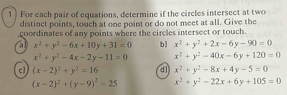 1 ) For each pair of equations, determine if the circles intersect at two 
distinct points, touch at one point or do not meet at all. Give the 
coordinates of any points where the circles intersect or touch. 
a) x^2+y^2-6x+10y+31=0 b) x^2+y^2+2x-6y-90=0
x^2+y^2-4x-2y-11=0
x^2+y^2-40x-6y+120=0
c) (x-2)^2+y^2=16 d) x^2+y^2-8x+4y-5=0
(x-2)^2+(y-9)^2=25
x^2+y^2-22x+6y+105=0