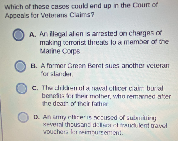 Which of these cases could end up in the Court of
Appeals for Veterans Claims?
A. An illegal alien is arrested on charges of
making terrorist threats to a member of the
Marine Corps.
B. A former Green Beret sues another veteran
for slander.
C. The children of a naval officer claim burial
benefits for their mother, who remarried after
the death of their father.
D. An army officer is accused of submitting
several thousand dollars of fraudulent travel
vouchers for reimbursement.