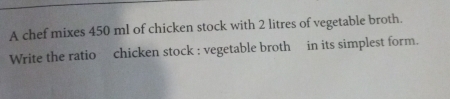 A chef mixes 450 ml of chicken stock with 2 litres of vegetable broth. 
Write the ratio chicken stock : vegetable broth in its simplest form.