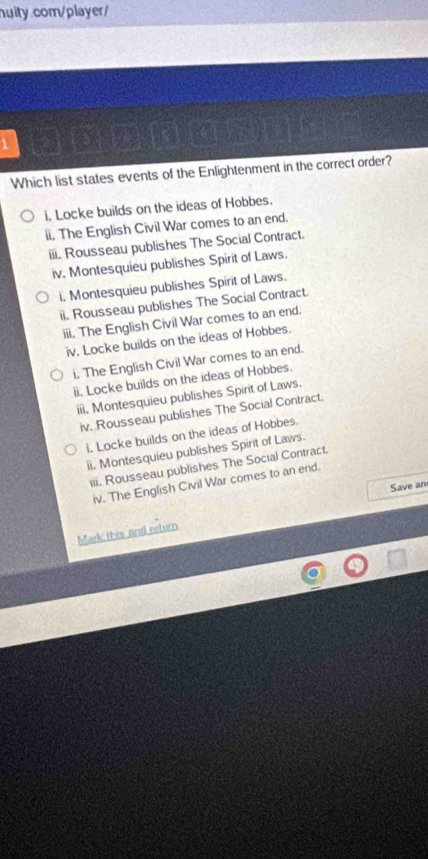 a P 
Which list states events of the Enlightenment in the correct order? 
i. Locke builds on the ideas of Hobbes. 
ii. The English Civil War comes to an end. 
iii. Rousseau publishes The Social Contract. 
iv. Montesquieu publishes Spirit of Laws. 
i. Montesquieu publishes Spirit of Laws. 
ii. Rousseau publishes The Social Contract. 
iii. The English Civil War comes to an end. 
iv. Locke builds on the ideas of Hobbes. 
i. The English Civil War comes to an end. 
ii. Locke builds on the ideas of Hobbes. 
iii. Montesquieu publishes Spirit of Laws. 
iv. Rousseau publishes The Social Contract. 
i. Locke builds on the ideas of Hobbes. 
ii. Montesquieu publishes Spirit of Laws. 
iii. Rousseau publishes The Social Contract. 
iv. The English Civil War comes to an end. 
Save an 
Mark this and eturn