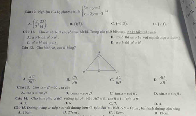 x!= 1
A.
Câu 10. Nghiệm của hệ phương trình beginarrayl 3x+y=5 x-2y=-3endarray. là
u 21.
A. ( 2/7 ; 23/14 ). B. (1;2). C. (-1;2). D. (2;1). 
Cầu 11. Cho a và b là các số thực bắt kì. Trong các phát biểu sau, phát biểu nào sai?
A. a>b thì a^2>b^2. B. a>b thì ac>bc với mọi số thực c dương.
D.
C. a^3>b^3 thì a>b. a>b thì a^3>b^3. 
Câu 12. Cho hình vẽ, cos B bằng?
A.  AC/BC .  BH/AB .  AC/BH . D.  AH/AB . 
B.
C.
Câu 13. Cho alpha +beta =90° , ta có:
A. tan alpha =tan beta. B. cos alpha =cos beta. C. tan alpha =cot beta. D. sin alpha =sin beta. 
Câu 14. Cho tam giác ABC vuông tại A , biết AC=5 ,cot B=1. Tính AB.
A. 5. B. 6. C. 7. D. 4.
Câu 15. Đường thẳng a tiếp xúc với đường tròn O tại điểm E . Biết OE=18cm , bán kính đường tròn bằng
A. 16cm. B. 27cm. C. 18cm. D. 12cm.