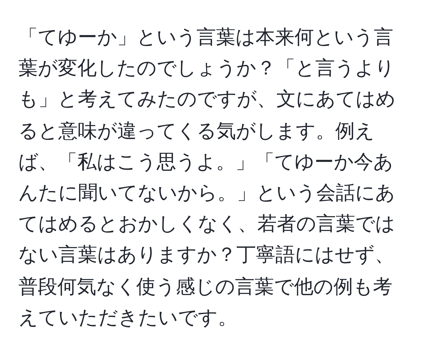 「てゆーか」という言葉は本来何という言葉が変化したのでしょうか？「と言うよりも」と考えてみたのですが、文にあてはめると意味が違ってくる気がします。例えば、「私はこう思うよ。」「てゆーか今あんたに聞いてないから。」という会話にあてはめるとおかしくなく、若者の言葉ではない言葉はありますか？丁寧語にはせず、普段何気なく使う感じの言葉で他の例も考えていただきたいです。