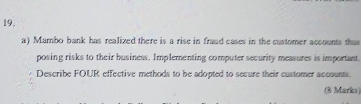 Mambo bank has realized there is a rise in fraud cases in the customer accounts thus 
posing risks to their business. Implementing computer security measures is important. 
Describe FOUR effective methods to be adopted to secure their customer accounts. 
(8 Marks)