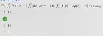 câu 11(0.50): 
Cho ∈t _0^2f(x)dx=3.∈t _0^2g(x)dx=-1 thì ∈t _0^2[f(x)-5g(x)+x] dx bằng:
A. 12.
B. ) (.
C. 10
D. 8.