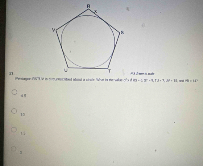 Not drawn to scale
Pentagon RSTUV is circumscribed about a circle. What is the value of x if RS=6, ST=9, TU=7, UV=15 , and VR=14
4.5
10
1 5