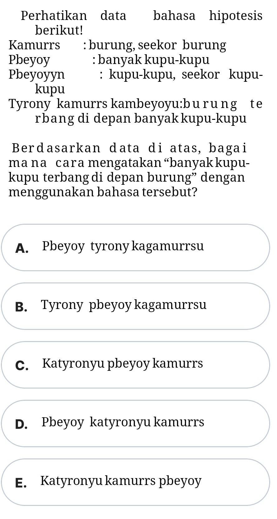 Perhatikan data bahasa hipotesis
berikut!
Kamurrs : burung, seekor burung
Pbeyoy : banyak kupu-kupu
Pbeyoyyn : kupu-kupu, seekor kupu-
kupu
Tyrony kamurrs kambeyoyu:b u r u ng t e
rbang di depan banyak kupu-kupu
Berdasarkan data di atas, bagai
ma na cara mengatakan “banyak kupu-
kupu terbang di depan burung” dengan
menggunakan bahasa tersebut?
A. Pbeyoy tyrony kagamurrsu
B. Tyrony pbeyoy kagamurrsu
C. Katyronyu pbeyoy kamurrs
D. Pbeyoy katyronyu kamurrs
E. Katyronyu kamurrs pbeyoy