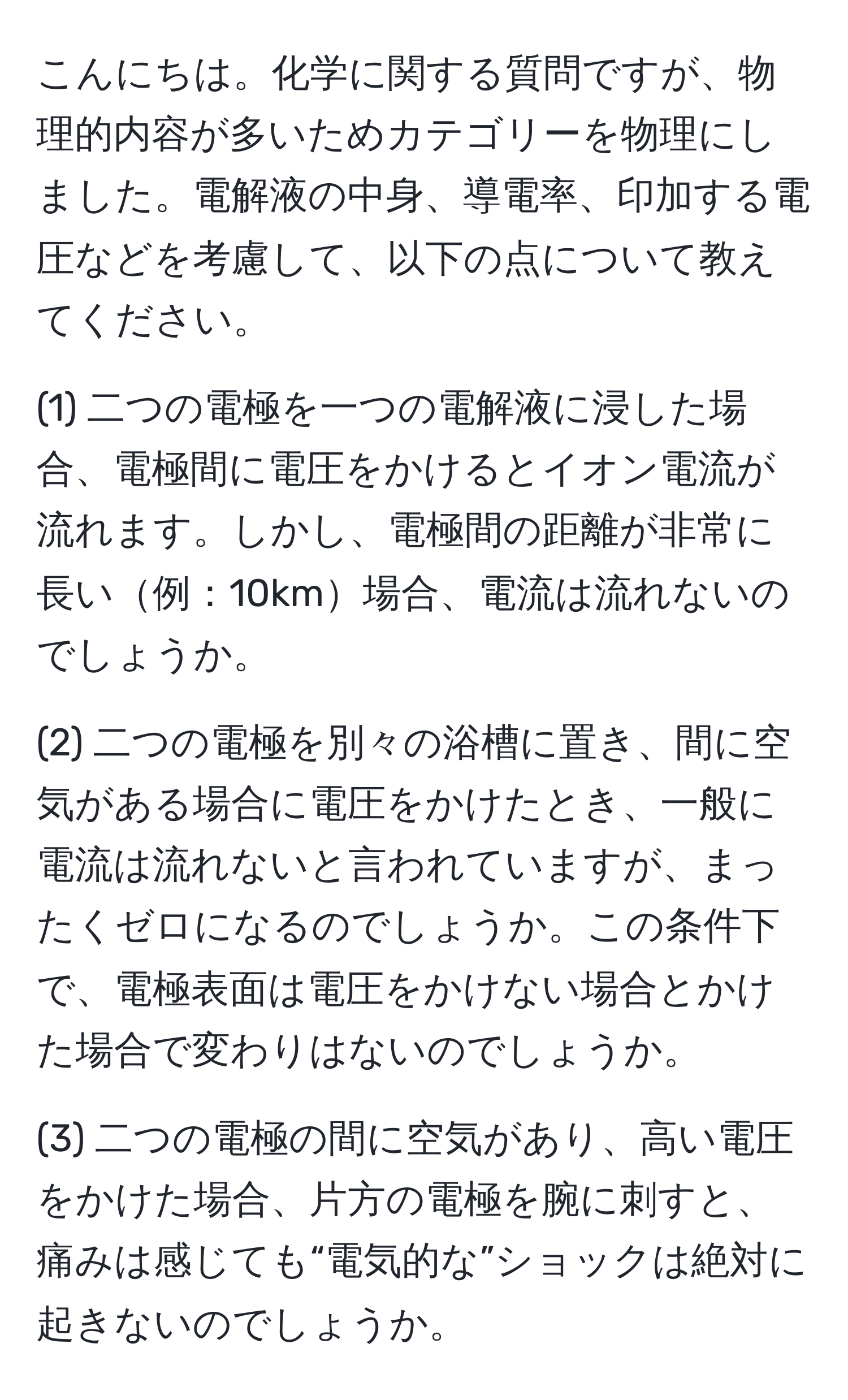 こんにちは。化学に関する質問ですが、物理的内容が多いためカテゴリーを物理にしました。電解液の中身、導電率、印加する電圧などを考慮して、以下の点について教えてください。

(1) 二つの電極を一つの電解液に浸した場合、電極間に電圧をかけるとイオン電流が流れます。しかし、電極間の距離が非常に長い例：10km場合、電流は流れないのでしょうか。

(2) 二つの電極を別々の浴槽に置き、間に空気がある場合に電圧をかけたとき、一般に電流は流れないと言われていますが、まったくゼロになるのでしょうか。この条件下で、電極表面は電圧をかけない場合とかけた場合で変わりはないのでしょうか。

(3) 二つの電極の間に空気があり、高い電圧をかけた場合、片方の電極を腕に刺すと、痛みは感じても“電気的な”ショックは絶対に起きないのでしょうか。