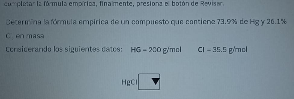 completar la fórmula empírica, finalmente, presiona el botón de Revisar. 
Determina la fórmula empírica de un compuesto que contiene 73.9% de Hg y 26.1%
Cl, en masa 
Considerando los siguientes datos: HG=200g/mol CI=35.5g/mol
HgCl □