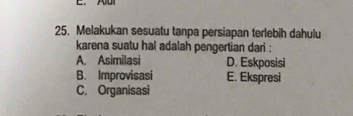 Melakukan sesuatu tanpa persiapan terlebih dahulu
karena suatu hal adalah pengertian dari :
A. Asimilasi D. Eskposisi
B. Improvisasi E. Ekspresi
C, Organisasi