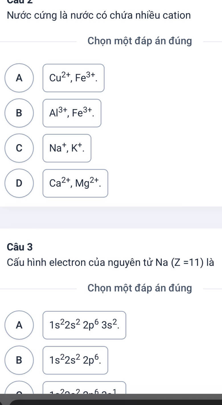 Nước cứng là nước có chứa nhiều cation
Chọn một đáp án đúng
A Cu^(2+), Fe^(3+).
B Al^(3+), Fe^(3+).
C Na^+, K^+.
D Ca^(2+), Mg^(2+). 
Câu 3
Cấu hình electron của nguyên tử Na (Z=11) là
Chọn một đáp án đúng
A 1s^22s^22p^63s^2.
B 1s^22s^22p^6.