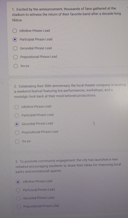 Excited by the announcement, thousands of fans gathered at the
stadium to witness the return of their favorite band after a decade-long
hiatus.
Infinitive Phrase Lead
Participial Phrase Lead
Gerundial Phrase Lead
Prepositional Phrase Lead
Iba pa:
2. Celebrating their 50th anniversary, the local theater company is hosting
a weekend festival featuring live performances, workshops, and a
nostalgic look back at their most beloved productions.
Infinitive Phrase Lead
Participial Phrase Lead
Gerundial Phrase Lead
Prepositional Phrase Lead
Iba pa:
3. To promote community engagement, the city has launched a new
initiative encouraging residents to share their ideas for improving local
parks and recreational spaces.
a Infinitive Phrase Lead
Participial Phrase Lead
Gerundial Phrase Lead
Prepositional Phrase Lead