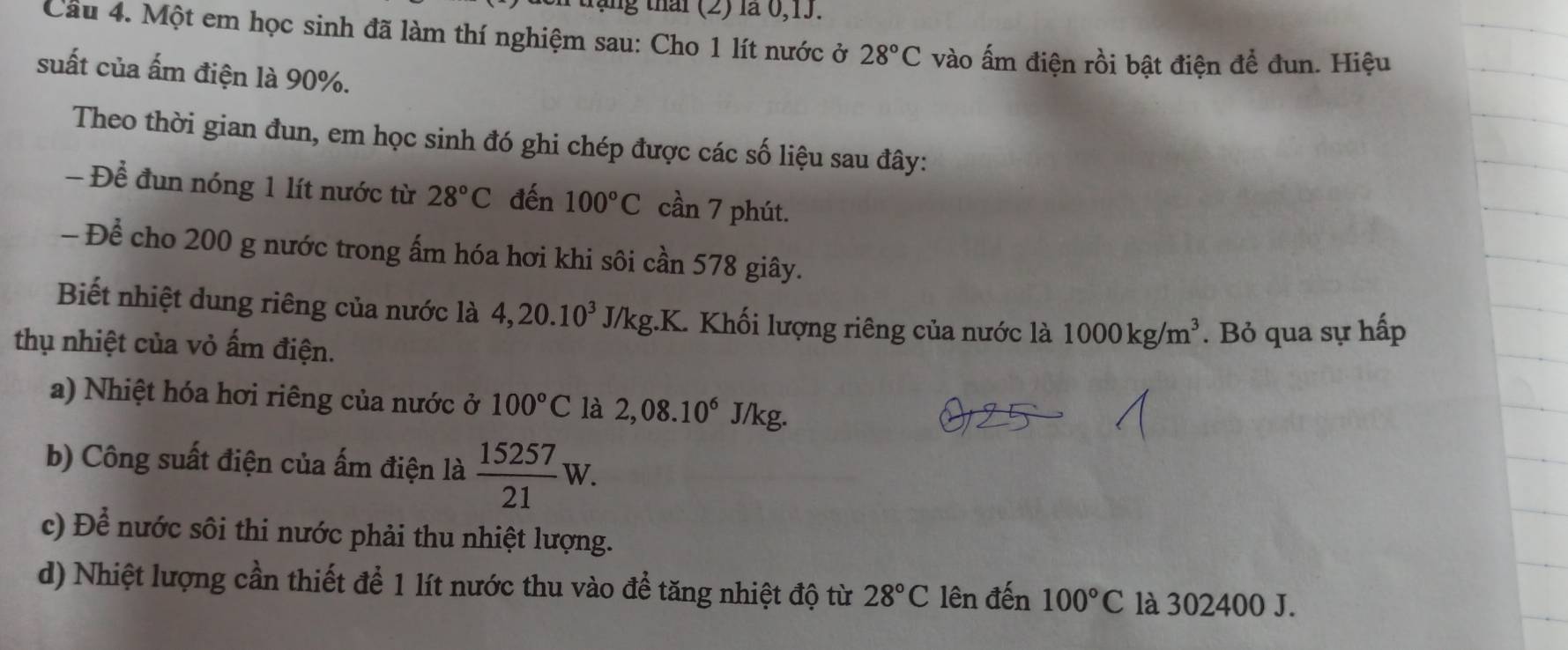 táng thái (2) là 0, 13. 
Cầu 4. Một em học sinh đã làm thí nghiệm sau: Cho 1 lít nước ở 28°C vào ấm điện rồi bật điện để đun. Hiệu 
suất của ấm điện là 90%. 
Theo thời gian đun, em học sinh đó ghi chép được các số liệu sau đây: 
- Để đun nóng 1 lít nước từ 28°C đến 100°C cần 7 phút. 
- Để cho 200 g nước trong ấm hóa hơi khi sôi cần 578 giây. 
Biết nhiệt dung riêng của nước là 4, 20.10^3 J/kg.K. Khối lượng riêng của nước là 1000kg/m^3
thụ nhiệt của vỏ ấm điện. . Bỏ qua sự hấp 
a) Nhiệt hóa hơi riêng của nước ở 100°C là 2,08.10^6J/ kg. 
b) Công suất điện của ấm điện là  15257/21 W. 
c) Để nước sôi thi nước phải thu nhiệt lượng. 
d) Nhiệt lượng cần thiết để 1 lít nước thu vào đề tăng nhiệt độ từ 28°C lên đến 100°C là 302400 J.