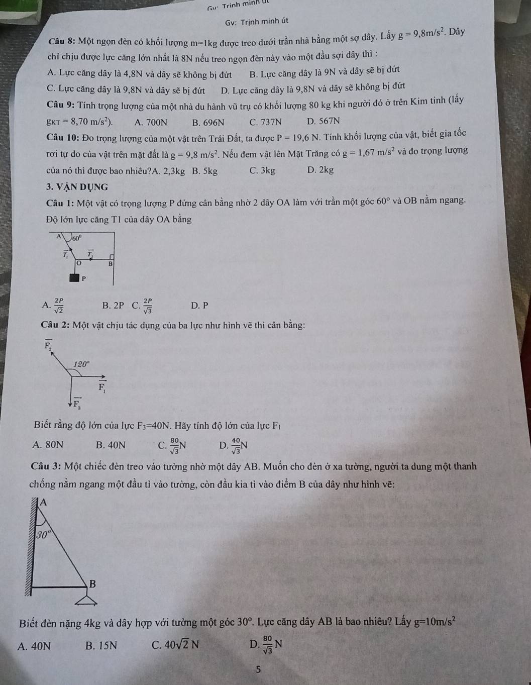 Gy Trinh mính Ul
Gv: Trịnh minh út
Câu 8: Một ngọn đèn có khối lượng 1 m= 1kg được treo dưới trần nhà bằng một sợ dây. Lấy g=9,8m/s^2. Dây
chi chịu được lực căng lớn nhất là 8N nếu treo ngọn đèn này vào một đầu sợi dây thì :
A. Lực căng dây là 4,8N và dây sẽ không bị đứt B. Lực căng dây là 9N và dây sẽ bị đứt
C. Lực căng dây là 9,8N và dây sẽ bị đứt D. Lực căng dây là 9,8N và dây sẽ không bị đứt
Câu 9: Tính trọng lượng của một nhà du hành vũ trụ có khối lượng 80 kg khi người đó ở trên Kim tinh (lấy
gkT=8,70m/s^2). A. 700N B. 696N C. 737N D. 567N
Câu 10: Đo trọng lượng của một vật trên Trái Đất, ta được P=19,6N Tính khối lượng của vật, biết gia tốc
rơi tự do của vật trên mặt đất là g=9,8m/s^2. Nếu đem vật lên Mặt Trăng có g=1,67m/s^2 và đo trọng lượng
của nó thì được bao nhiêu?A. 2,3kg B. 5kg C. 3kg D. 2kg
3. Vận dụng
Câu 1: Một vật có trọng lượng P đứng cân bằng nhờ 2 dây OA làm với trần một góc 60° và OB nằm ngang.
Độ lớn lực căng T1 của dây OA bằng
A 60°
overline T_1 overline T,,
0   
P
A.  2P/sqrt(2)  B. 2P C.  2P/sqrt(3)  D. P
Câu 2:Mhat Qt vật chịu tác dụng của ba lực như hình vẽ thì cân bằng:
overline F_2
120°
overline F_1
vector F_3
Biết rằng độ lớn của lực F_3=40N.  Hãy tính độ lớn của lực Fị
A. 80N B. 40N C.  80/sqrt(3) N D.  40/sqrt(3) N
Câu 3: Một chiếc đèn treo vào tường nhờ một dây AB. Muốn cho đèn ở xa tường, người ta dung một thanh
chống nằm ngang một đầu tì vào tường, còn đầu kia tì vào điểm B của dây như hình vẽ:
Biết đèn nặng 4kg và dây hợp với tường một góc 30^o 7. Lực căng dây AB là bao nhiêu? Lấy g=10m/s^2
A. 40N B. 15N C. 40sqrt(2)N D.  80/sqrt(3) N
5