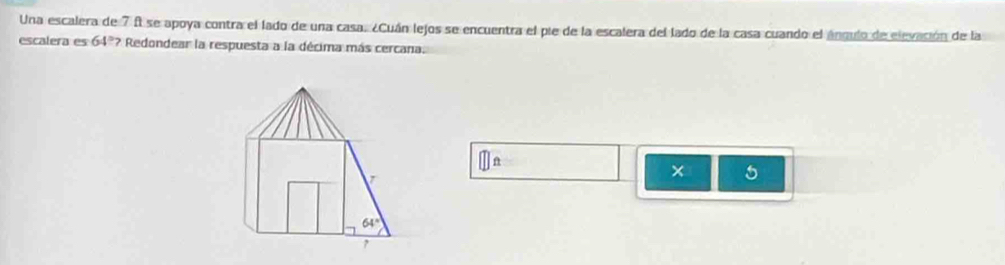 Una escalera de 7 f se apoya contra el lado de una casa. ¿Cuán lejos se encuentra el pie de la escalera del lado de la casa cuando el ángulo de elevasión de la
escalera es 64º? Redondear la respuesta a la décima más cercana.
□ ft
x 5