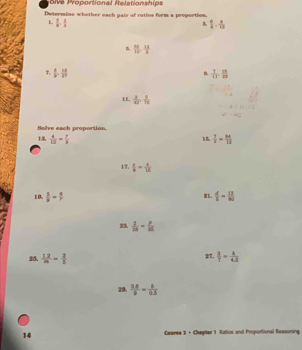 olve Proportional Relationships 
Determine whether each pair of ratios form a proportion. 
1.  5/8 ,  2/3   6/8 ,  9/12 
3. 
5.  55/10 ,  12/2 
7.  5/9 ,  15/27   7/11 ,  15/23 
9. 
11.  3/42 ,  5/70 
Solve each proportion. 
13.  4/12 = y/9  15.  7/z = 84/12 
17.  x/9 = 4/15 
19.  5/9 = 6/r  21.  d/5 = 12/80 
23.  2/28 = p/35 
25.  (1.2)/m = 3/5  27.  3/7 = k/4.2 
29.  (3.6)/9 = b/0.5 
14 
Course 2 • Chapter 1 Ratios and Proportional Reasoning