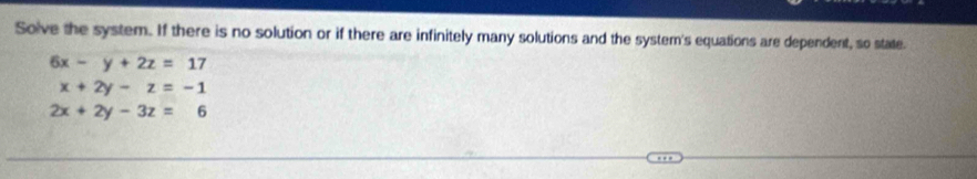 Solve the system. If there is no solution or if there are infinitely many solutions and the system's equations are dependent, so state.
6x-y+2z=17
x+2y-z=-1
2x+2y-3z=6