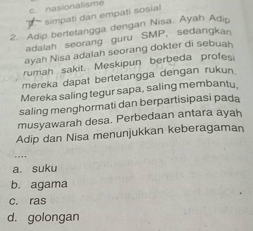 c. nasionalisme
simpati dan empati sosial
2. Adip bertetangga dengan Nisa. Ayah Adip
adalah seorang guru SMP, sedangkan
ayah Nisa adalah seorang dokter di sebuah
rumah sakit. Meskipun berbeda profesi
mereka dapat bertetangga dengan rukun.
Mereka saling tegur sapa, saling membantu,
saling menghormati dan berpartisipasi pada
musyawarah desa. Perbedaan antara ayah
Adip dan Nisa menunjukkan keberagaman
. . .
a. suku
b. agama
c. ras
d. golongan