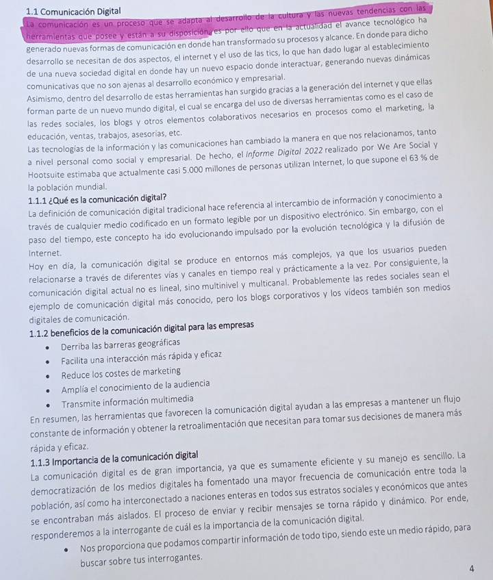 1.1 Comunicación Digital
La comunicación es un proceso que se adapta al desarrollo de la cultura y las nuevas tendencias con las
herramientas que posee y están a su disposicióna es por ello que en la actualidad el avance tecnológico ha
generado nuevas formas de comunicación en donde han transformado su procesos y alcance. En donde para dicho
desarrollo se necesitan de dos aspectos, el internet y el uso de las tics, lo que han dado lugar al establecimiento
de una nueva sociedad digital en donde hay un nuevo espacio donde interactuar, generando nuevas dinámicas
comunicativas que no son ajenas al desarrollo económico y empresarial.
Asimismo, dentro del desarrollo de estas herramientas han surgido gracias a la generación del internet y que ellas
forman parte de un nuevo mundo digital, el cual se encarga del uso de diversas herramientas como es el caso de
las redes sociales, los blogs y otros elementos colaborativos necesarios en procesos como el marketing, la
educación, ventas, trabajos, asesorias, etc.
Las tecnologías de la información y las comunicaciones han cambiado la manera en que nos relacionamos, tanto
a nivel personal como social y empresarial. De hecho, el Informe Digital 2022 realizado por We Are Social y
Hootsuite estimaba que actualmente casi 5.000 millones de personas utilizan Internet, lo que supone el 63 % de
la población mundial.
1.1.1 ¿Qué es la comunicación digital?
La definición de comunicación digital tradicional hace referencia al intercambio de información y conocimiento a
través de cualquier medio codificado en un formato legible por un dispositivo electrónico. Sin embargo, con el
paso del tiempo, este concepto ha ido evolucionando impulsado por la evolución tecnológica y la difusión de
Internet.
Hoy en día, la comunicación digital se produce en entornos más complejos, ya que los usuarios pueden
relacionarse a través de diferentes vías y canales en tiempo real y prácticamente a la vez. Por consiguiente, la
comunicación digital actual no es lineal, sino multinivel y multicanal. Probablemente las redes sociales sean el
ejemplo de comunicación digital más conocido, pero los blogs corporativos y los vídeos también son medios
digitales de comunicación.
1.1.2 beneficios de la comunicación digital para las empresas
Derriba las barreras geográficas
Facilita una interacción más rápida y eficaz
Reduce los costes de marketing
Amplía el conocimiento de la audiencia
Transmite información multimedia
En resumen, las herramientas que favorecen la comunicación digital ayudan a las empresas a mantener un flujo
constante de información y obtener la retroalimentación que necesitan para tomar sus decisiones de manera más
rápida y eficaz.
1.1.3 Importancia de la comunicación digital
La comunicación digital es de gran importancia, ya que es sumamente eficiente y su manejo es sencillo. La
democratización de los medios digitales ha fomentado una mayor frecuencia de comunicación entre toda la
población, así como ha interconectado a naciones enteras en todos sus estratos sociales y económicos que antes
se encontraban más aislados. El proceso de enviar y recibir mensajes se torna rápido y dinámico. Por ende,
responderemos a la interrogante de cuál es la importancia de la comunicación digital.
Nos proporciona que podamos compartir información de todo tipo, siendo este un medio rápido, para
buscar sobre tus interrogantes.
4