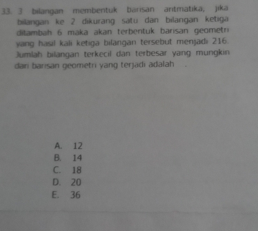 bilangan membentuk barisan aritmatika, jika
bilangan ke 2 dikurang satu dan bilangan ketiga
ditambah 6 maka akan terbentuk barisan geometri
yang hasil kali ketiga bilangan tersebut menjadi 216.
Jumlah bilangan terkecil dan terbesar yang mungkin
dari barisan geometri yang terjadi adalah
A. 12
B. 14
C. 18
D. 20
E. 36