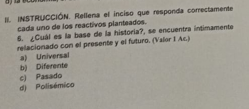 INSTRUCCIÓN. Rellena el inciso que responda correctamente
cada uno de los reactivos planteados.
6. ¿Cuál es la base de la historia?, se encuentra intimamente
relacionado con el presente y el futuro. (Valor 1 Ac.)
a) Universal
b) Diferente
c) Pasado
d) Polisémico