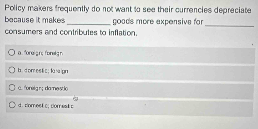 Policy makers frequently do not want to see their currencies depreciate
because it makes _goods more expensive for_
consumers and contributes to inflation.
a. foreign; foreign
b. domestic; foreign
c. foreign; domestic
d. domestic; domestic