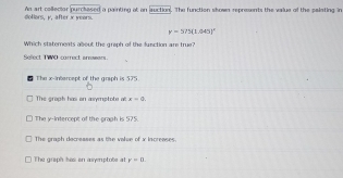 doflors. K. after x veors An art collector purclased a painting at on auction. The function skown represents the value of the palating in
y=575(1.045)^circ 
Which statements about the greph of the function are true?
Select TWO correct areears.
The x -intarcept of the graph is 575.
The groph has on asymptote al x=0.
The y-intercept of the graph is 575.
The praph decreases as the valse of x increases.
The graph has on ayrptote at r=0