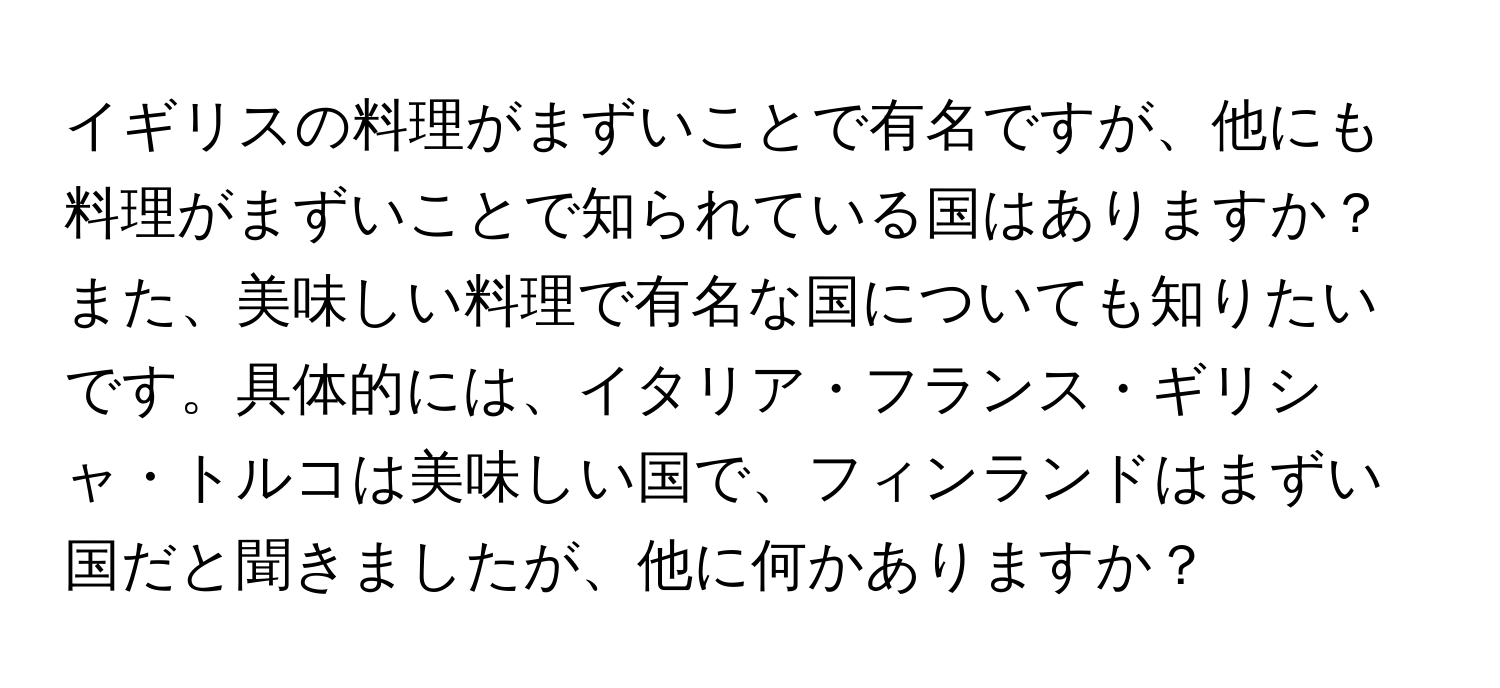 イギリスの料理がまずいことで有名ですが、他にも料理がまずいことで知られている国はありますか？また、美味しい料理で有名な国についても知りたいです。具体的には、イタリア・フランス・ギリシャ・トルコは美味しい国で、フィンランドはまずい国だと聞きましたが、他に何かありますか？