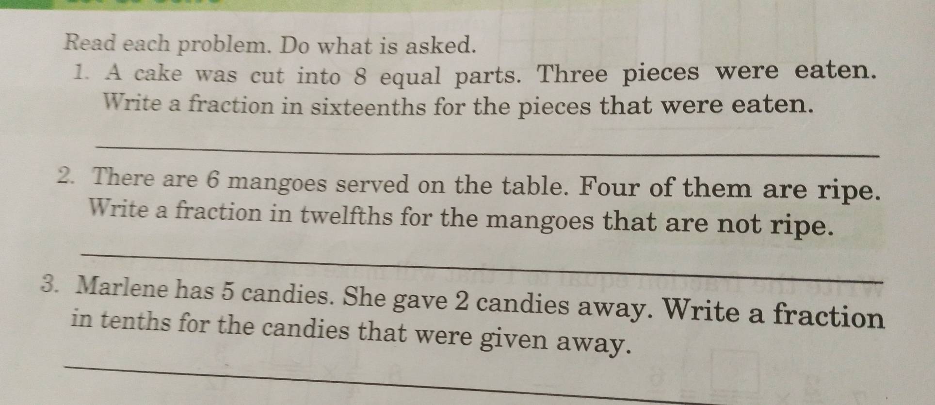 Read each problem. Do what is asked. 
1. A cake was cut into 8 equal parts. Three pieces were eaten. 
Write a fraction in sixteenths for the pieces that were eaten. 
_ 
2. There are 6 mangoes served on the table. Four of them are ripe. 
Write a fraction in twelfths for the mangoes that are not ripe. 
_ 
3. Marlene has 5 candies. She gave 2 candies away. Write a fraction 
_ 
in tenths for the candies that were given away.