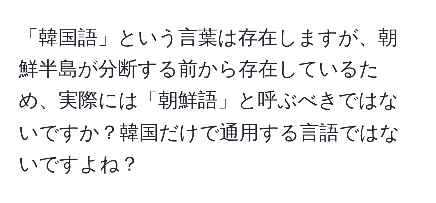 「韓国語」という言葉は存在しますが、朝鮮半島が分断する前から存在しているため、実際には「朝鮮語」と呼ぶべきではないですか？韓国だけで通用する言語ではないですよね？