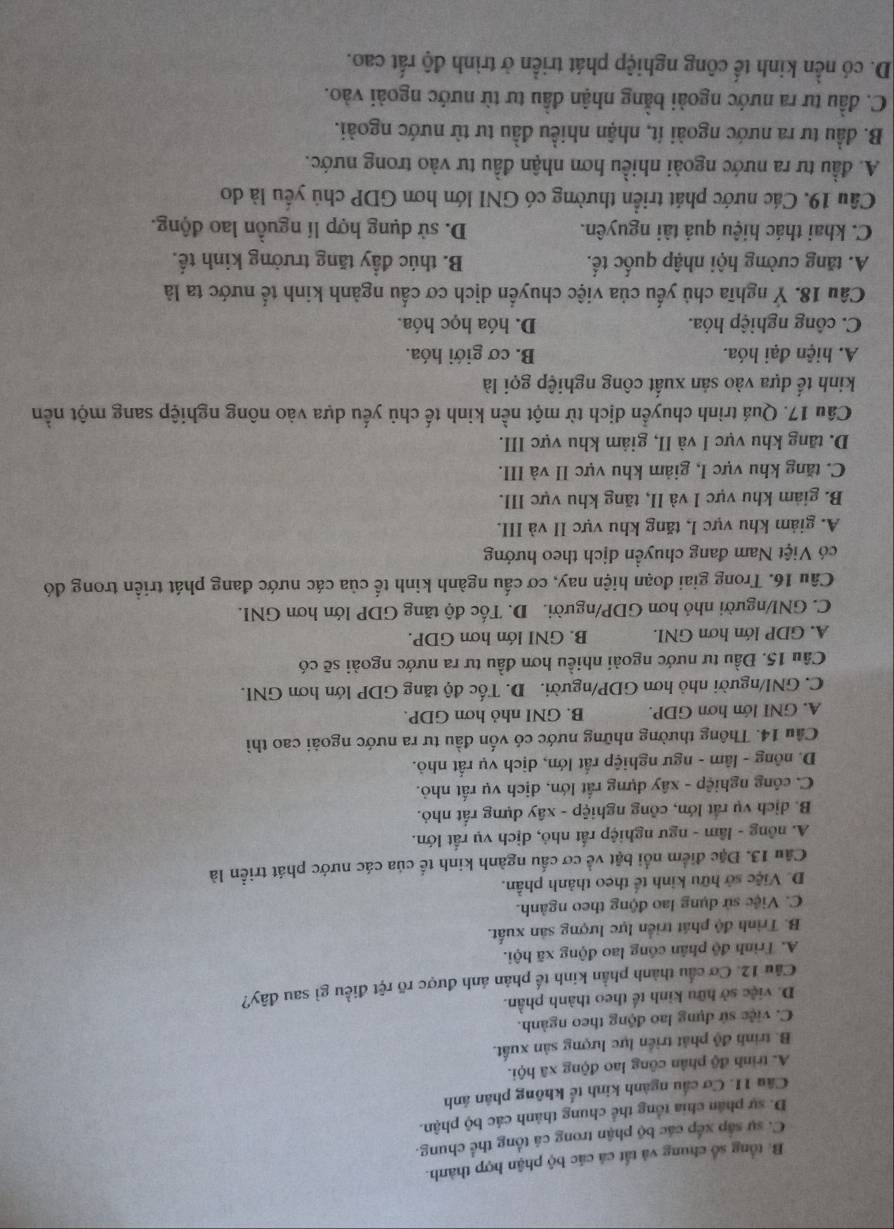B. tổng số chung và tất cá các bộ phận hợp thành.
C. sự sắp xếp các bộ phận trong cá tổng thể chung.
D. sự phân chia tổng thể chung thánh các bộ phận.
Câu 11. Cơ cầu ngành kinh tế không phân ảnh
A. trình độ phân công lao động xã hội.
B. trinh độ phát triển lực lượng sản xuất.
C. việc sử dụng lao động theo ngành.
D. việc sở hữu kinh tế theo thành phần.
Câu 12. Cơ cầu thành phần kinh tế phản ánh được rõ rệt điều gì sau đây?
A. Trình độ phân cóng lao động xã hội.
B. Trình độ phát triển lực lượng sản xuất.
C. Việc sử dụng lao động theo ngành.
D. Việc sở hữu kinh tế theo thành phần.
Cầu 13. Đặc điểm nổi bật về cơ cấu ngành kinh tế của các nước phát triển là
A. nông - lầm - ngư nghiệp rất nhỏ, dịch vụ rất lớn.
B. dịch vụ rất lớn, công nghiệp - xây dựng rất nhỏ.
C. công nghiệp - xây dựng rấắt lớn, dịch vụ rất nhỏ.
D. nông - lâm - ngư nghiệp rắt lớn, dịch vụ rất nhỏ.
Cầu 14. Thông thường những nước có vốn đầu tư ra nước ngoài cao thì
A. GNI lớn hơn GDP. B. GNI nhỏ hơn GDP.
C. GNI/người nhỏ hơn GDP/người. D. Tốc độ tăng GDP lớn hơn GNI.
Cầu 15. Đầu tư nước ngoài nhiều hơn đầu tư ra nước ngoài sẽ có
A. GDP lớn hơn GNI. B. GNI lớn hơn GDP.
C. GNI/người nhỏ hơn GDP/người. D. Tốc độ tăng GDP lớn hơn GNI.
Câu 16. Trong giai đoạn hiện nay, cơ cấu ngành kinh tế của các nước đang phát triển trong đó
có Việt Nam đang chuyền dịch theo hướng
A. giảm khu vực I, tăng khu vực II và III.
B. giám khu vực I và II, tăng khu vực III.
C. tăng khu vực I, giảm khu vực II và III.
D. tăng khu vực I và II, giảm khu vực III.
Câu 17. Quá trình chuyển dịch từ một nền kinh tế chủ yếu dựa vào nông nghiệp sang một nền
kinh tế dựa vào sản xuất công nghiệp gọi là
A. hiện đại hóa. B. cơ giới hóa.
C. công nghiệp hỏa. D. hóa học hóa.
Câu 18. Ý nghĩa chủ yếu của việc chuyển dịch cơ cấu ngành kinh tế nước ta là
A. tăng cường hội nhập quốc tế. B. thúc đầy tăng trưởng kinh tế.
C. khai thác hiệu quả tài nguyên. D. sử dụng hợp lí nguồn lao động.
Câu 19. Các nước phát triển thường có GNI lớn hơn GDP chủ yếu là do
A. đầu tư ra nước ngoài nhiều hơn nhận đầu tư vào trong nước.
B. đầu tư ra nước ngoài ít, nhận nhiều đầu tư từ nước ngoài.
C. đầu tư ra nước ngoài bằng nhận đầu tư từ nước ngoài vào.
D. có nền kinh tế công nghiệp phát triển ở trình độ rất cao.