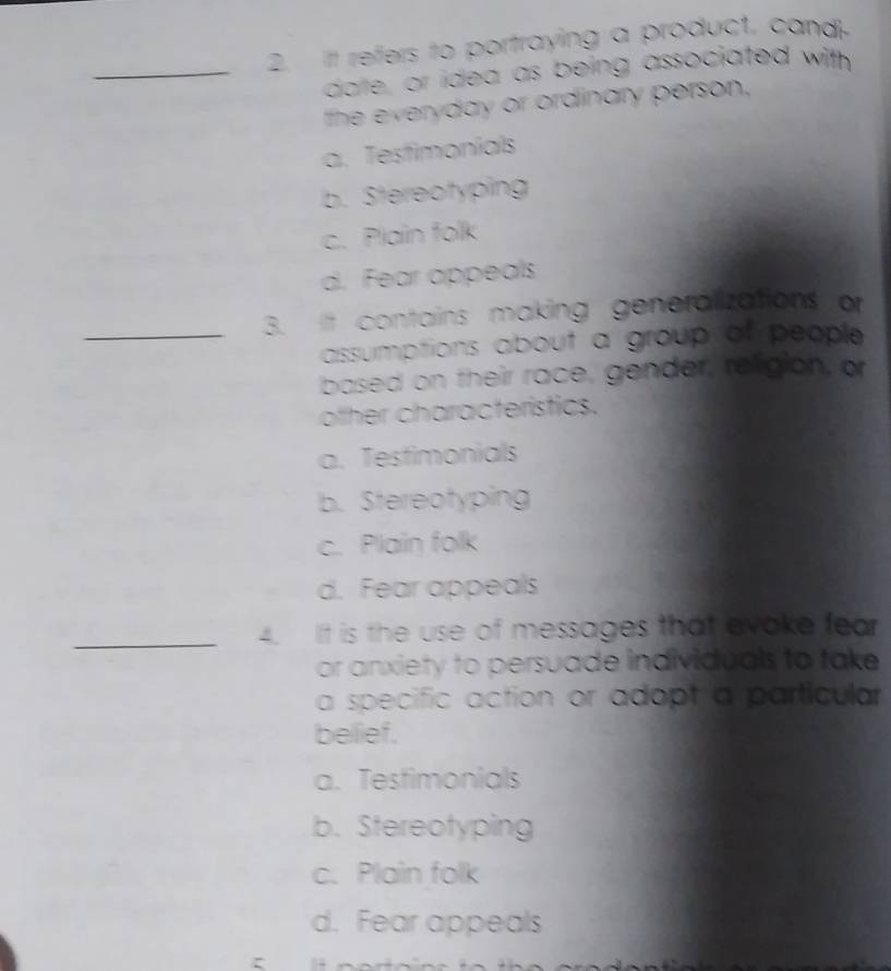 It refers to portraying a product, cand
_darle, or idea as being associated with
the everyday or ordinary person,
a. Testimonials
b. Stereotyping
c. Plain folk
d. Fear appeals
_3. It contains making generalizations or
assumptions about a group of people 
based on their race, gender, religion, or
ofher characterístics.
a. Testimonials
b. Stereotyping
c. Plain folk
d. Fear appeals
_
4. It is the use of messages that evake fear
or anxiety to persuade individuals to take 
a specific action or adopt a particular
belief.
a. Testimonials
b. Stereotyping
c. Plain folk
d. Fear appeals