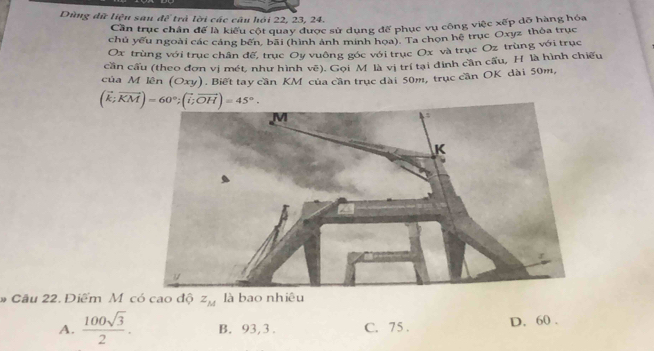 Dùng dữ liệu sau 4^3 trả lời các câu hội 22, 23, 24.
Cần trục chân để là kiểu cột quay được sử dụng để phục vụ công việc xếp dỡ hàng hóa
chủ yếu ngoài các cáng bến, bãi (hình ảnh minh họa). Ta chọn hệ trục Oxyz thỏa trục
Ox trùng với trục chân đế, trục Oy vuông góc với trục Ox và trục Oz trùng với trục
cần cấu (theo đơn vị mét, như hình vẽ). Gọi M là vị trí tại đinh cần cầu, H là hình chiếu
của M lên (Oxy). Biết tay cần KM của cần trục đài 50m, trục căn OK dài 50m,
(vector k;vector KM)=60°; (vector i;vector OH)=45°. 
# Câu 22. Điểm M có cao độ z_M
A.  100sqrt(3)/2 . B. 93, 3. C. 75. D. 60.