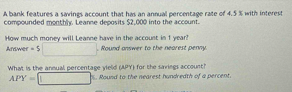 A bank features a savings account that has an annual percentage rate of 4.5 % with interest 
compounded monthly. Leanne deposits $2,000 into the account. 
How much money will Leanne have in the account in 1 year? 
Answer =$ □ . Round answer to the nearest penny. 
What is the annual percentage yield (APY) for the savings account?
APY= ||□° . Round to the nearest hundredth of a percent.