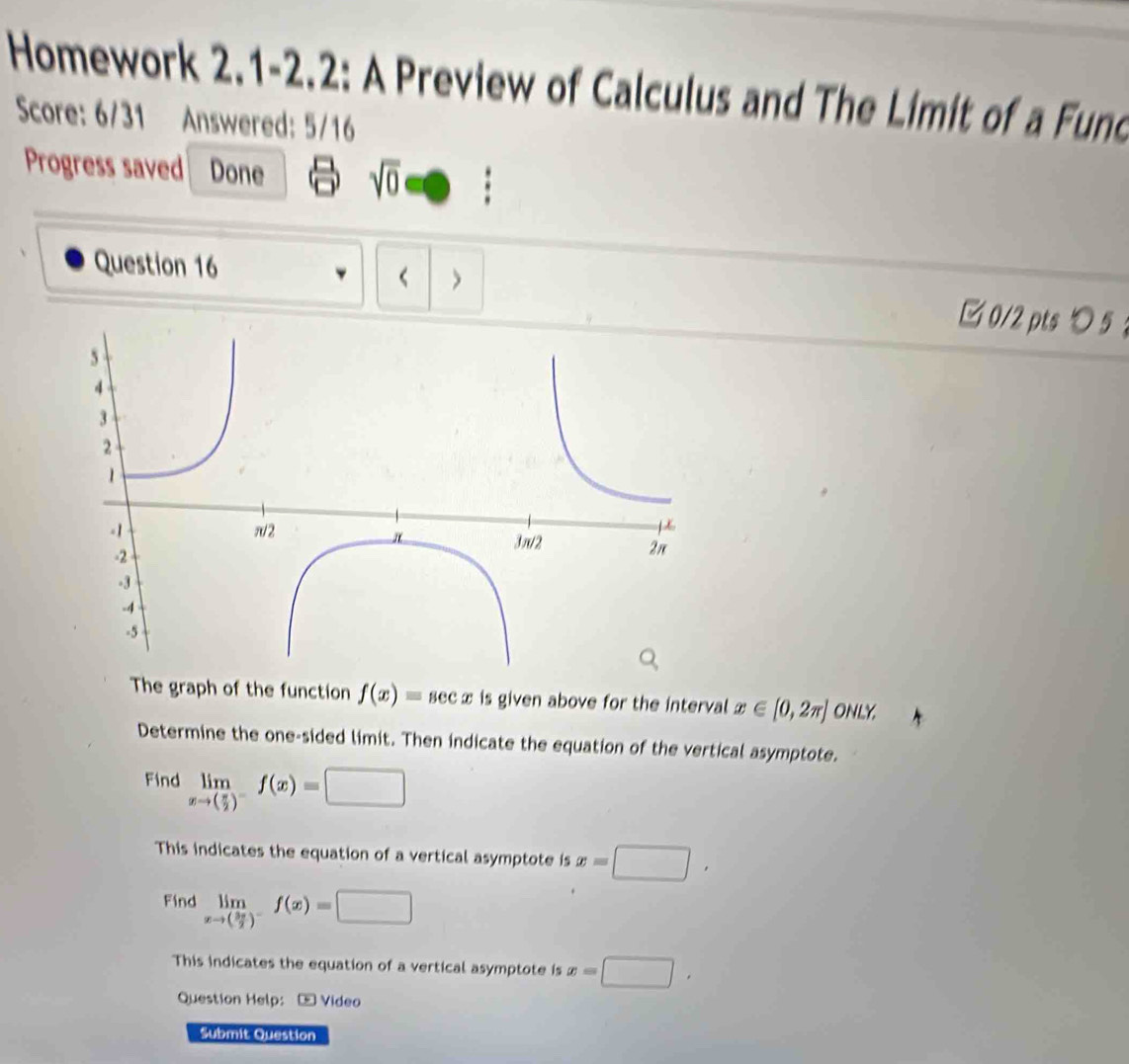 Homework 2.1-2.2: A Preview of Calculus and The Limit of a Fund
Score: 6/31 Answered: 5/16
Progress saved Done sqrt(0) □ 
Question 16
> □0/2 ptsつ5 ：
The graph of the function f(x)=sec x is given above for the interval x∈ [0,2π ] ONLY
Determine the one-sided limit. Then indicate the equation of the vertical asymptote.
Find limlimits _xto ( π /2 )^-f(x)=□
This indicates the equation of a vertical asymptote is x=□ ,
Find limlimits _xto ( 3π /2 )^-f(x)=□
This indicates the equation of a vertical asymptote is x=□ , 
Question Help: - Video
Submit Question