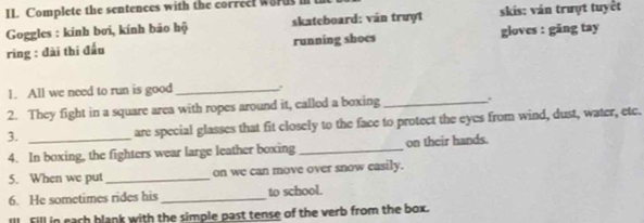 Complete the sentences with the correet words in 
Goggles : kính bơi, kính bảo hộ skateboard: ván trượt skis: ván trượt tuyết 
ring : đài thí đấu running shoes gloves : găng tay 
1. All we need to run is good _: 
2. They fight in a square area with ropes around it, called a boxing _. 
3. _are special glasses that fit closely to the face to protect the eyes from wind, dust, water, etc. 
4. In boxing, the fighters wear large leather boxing _on their hands. 
5. When we put_ on we can move over snow casily. 
6. He sometimes rides his_ to school. 
III Fill in each blank with the simple past tense of the verb from the box.