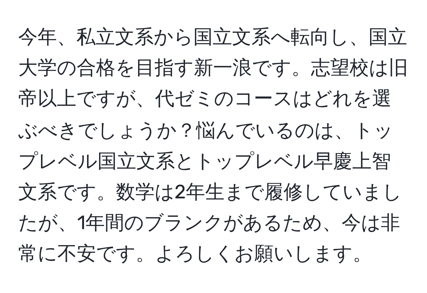 今年、私立文系から国立文系へ転向し、国立大学の合格を目指す新一浪です。志望校は旧帝以上ですが、代ゼミのコースはどれを選ぶべきでしょうか？悩んでいるのは、トップレベル国立文系とトップレベル早慶上智文系です。数学は2年生まで履修していましたが、1年間のブランクがあるため、今は非常に不安です。よろしくお願いします。