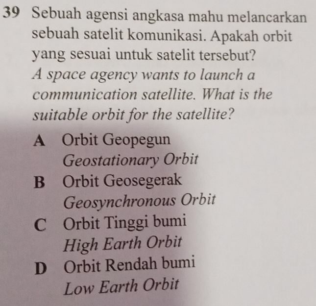 Sebuah agensi angkasa mahu melancarkan
sebuah satelit komunikasi. Apakah orbit
yang sesuai untuk satelit tersebut?
A space agency wants to launch a
communication satellite. What is the
suitable orbit for the satellite?
A Orbit Geopegun
Geostationary Orbit
B Orbit Geosegerak
Geosynchronous Orbit
C Orbit Tinggi bumi
High Earth Orbit
D Orbit Rendah bumi
Low Earth Orbit