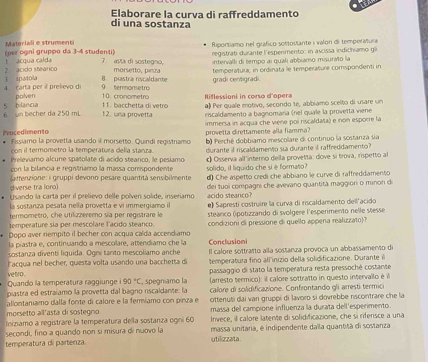 LEAP
Elaborare la curva di raffreddamento
di una sostanza
Materiali e strumenti
(per ogni gruppo da 3-4 studenti) Riportiamo nel grafico sottostante i valori di temperatura
1 acqua calda 7 asta di sostegno, registrati durante l'esperimento: in ascissa indichiamo gli
2 acido stearico morsetto, pinza intervalli di tempo ai quali abbiamo misurato la
3 spatola 8 piastra riscaldante temperatura; in ordinata le temperature corrspondenti in
gradi centigradi.
4 carta per il prelievo di 9 termometro
polven 10 cronometro Riflessioni in corso d'opera
5 bilancia 11. bacchetta di vetro a) Per quale motivo, secondo te, abbiamo scelto di usare un
6 un becher da 250 mL 12. una provetta riscaldamento a bagnomaria (nel quale la provetta viene
immersa in acqua che viene poi riscaldata) e non esporre la
Procedimento provetta direttamente alla fiamma?
Fissiamo la provetta usando il morsetto. Quindi registriamo b) Perché dobbiamo mescolare di continuo la sostanza sia
con il termometro la temperatura della stanza. durante il riscaldamento sia durante il raffreddamento?
Preleviamo alcune spatolate di acido stearico, le pesiamo c) Osserva all'interno della provetta: dove si trova, rispetto al
con la bilancia e registriamo la massa corrispondente solido, il liquido che si è formato?
(attenzione: i gruppi devono pesare quantità sensibilmente
diverse tra loro) d) Che aspetto credi che abbiano le curve di raffreddamento
dei tuoi compagni che avevano quantità maggiori o minori di
Usando la carta per il prelievo delle polveri solide, inseriamo acido stearico?
la sostanza pesata nella provetta e vi immergiamo il e) Sapresti costruire la curva di riscaldamento dell’acido
termometro, che utilizzeremo sia per registrare le stearico (ipotizzando di svolgere l'esperimento nelle stesse
temperature sia per mescolare l'acido stearico. condizioni di pressione di quello appena realizzato)?
Dopo aver riempito il becher con acqua calda accendiamo
la piastra e, continuando a mescolare, attendiamo che la Conclusioni
sostanza diventi liquida. Ogni tanto mescoliamo anche Il calore sottratto alla sostanza provoca un abbassamento di
l'acqua nel becher, questa volta usando una bacchetta di temperatura fino all’inizio della solidificazione. Durante il
vetro. passaggio di stato la temperatura resta pressoché costante
Quando la temperatura raggiunge i 90°C , spegniamo la (arresto termico): il calore sottratto in questo intervallo è il
piastra ed estraiamo la provetta dal bagno riscaldante: la calore di solidificazione. Confrontando gli arresti termici
allontaniamo dalla fonte di calore e la fermiamo con pinza e ottenuti dai vari gruppi di lavoro si dovrebbe riscontrare che la
morsetto all’asta di sostegno. massa del campione influenza la durata dell'esperimento.
Iniziamo a registrare la temperatura della sostanza ogni 60 Invece, il calore latente di solidificazione, che si riferisce a una
secondi, fino a quando non si misura di nuovo la massa unitaria, è indipendente dalla quantità di sostanza
temperatura di partenza. utilizzata.