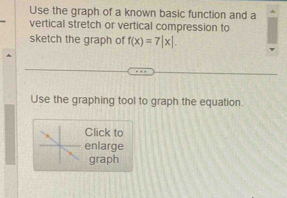 Use the graph of a known basic function and a 
vertical stretch or vertical compression to 
sketch the graph of f(x)=7|x|. 
Use the graphing tool to graph the equation. 
Click to 
enlarge 
graph