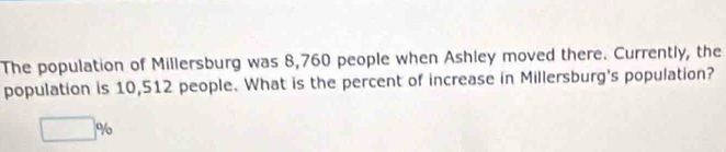 The population of Millersburg was 8,760 people when Ashley moved there. Currently, the 
population is 10,512 people. What is the percent of increase in Millersburg's population?
□ %