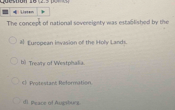 Listen
The concept of national sovereignty was established by the
a) European invasion of the Holy Lands.
b) Treaty of Westphalia.
c) Protestant Reformation.
d) Peace of Augsburg.