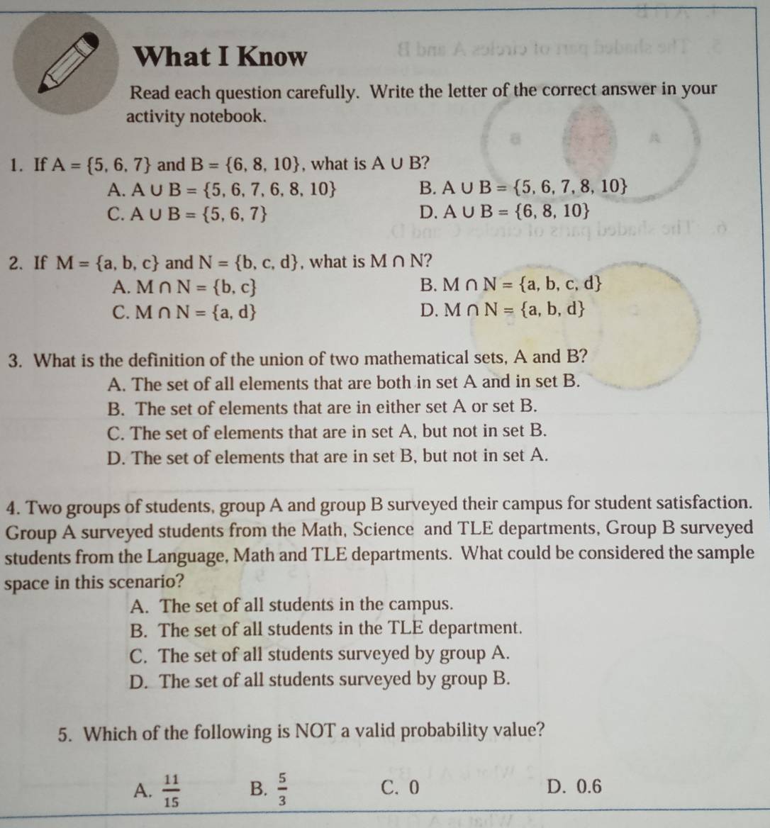 What I Know
Read each question carefully. Write the letter of the correct answer in your
activity notebook.
1. If A= 5,6,7 and B= 6,8,10 , what is A∪ B ?
A. A∪ B= 5,6,7,6,8,10 B. A∪ B= 5,6,7,8,10
C. A∪ B= 5,6,7 D. A∪ B= 6,8,10
2、 If M= a,b,c and N= b,c,d , what is M∩ N 2
A. M∩ N= b,c B. M∩ N= a,b,c,d
C. M∩ N= a,d D. M∩ N= a,b,d
3. What is the definition of the union of two mathematical sets, A and B?
A. The set of all elements that are both in set A and in set B.
B. The set of elements that are in either set A or set B.
C. The set of elements that are in set A, but not in set B.
D. The set of elements that are in set B, but not in set A.
4. Two groups of students, group A and group B surveyed their campus for student satisfaction.
Group A surveyed students from the Math, Science and TLE departments, Group B surveyed
students from the Language, Math and TLE departments. What could be considered the sample
space in this scenario?
A. The set of all students in the campus.
B. The set of all students in the TLE department.
C. The set of all students surveyed by group A.
D. The set of all students surveyed by group B.
5. Which of the following is NOT a valid probability value?
A.  11/15  B.  5/3  C. 0 D. 0.6