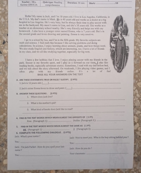 Hello! My name is Jack, and I'm 10 years old. I live in Los Angeles, California, in
the U.S.A. My dad's name is Mark. He is 40 years old and works as a doctor at a big
hospital in Los Angeles. He's very busy, but he always finds time to play soccer with
me in the backyard. My mom's name is Lisa, and she's 38 years old. She works as a
teacher at an elementary school nearby. She’s very friendly and helps me with my
homework . I also have a younger sister named Emma, who is 7 years old. She's in
the second grade and loves drawing and painting. Emma is very creative.
I go to a school by bus, and I'm in the fifth grade. My favorite subjects are
math and science. I find math fun because I like solving problems and doing
calculations. In science, I enjoy learning about animals, plants, and how things work.
We also study English and history, which are interesting, too. I have a lot of friends
in my class, and we all like studying together, especially for big tests.
I have a few hobbies that I love, I enjoy playing soccer with my friends in the
park. Soccer is my favorite sport, and I play as a forward on our team, I also like
reading books, especially adventure stories. Sometimes, I read with my dad before bed,
often play and we talk about the story afterward. On weekends, I like playing video games, and I
with my friends omlime. It's a lot of fun
BASE ALL YOUR ANSWERS ON THE TEXT
A. ARE THESE STATEMENTS TRUE OR FALSE ? JUSTIFY. [2 PTS
1. Jack is 12 years old. (_ _]._
2. Jack's sister Emma loves to draw and paint. (_ 1
_
B.ANSWER THESE QUESTIONS . (3 PTS)
_
1. Where does Jack live?
_
2. What is his mother's job?
_
3. What kind of books does Jack like to read?
4. FIND IN THE TEXT WORDS WHICH MEAN ALMOST THE OPPOSITE OF ( 1 PT)
Free (Paragraph 1) _Dislike (Paragraph 3 ):_
_
S. FIND IN THE TEXT WORDS WHICH MEAN ALMOST THE SAME AS ( 1 PT)
HE. (Paragraph 1): _』 [Paragraph 3]
6. COMPLETE THE FOLLOWING DIALOGUE . (3 PTS)
Jack : What's your name ? Jack : Nice to meet you . Who is the boy sitting behind you ?
You :_
You :_
name ? Jack : I'm jack Parker . How do you spell your last Jack : How do you do ?
Your classmate_
You :_