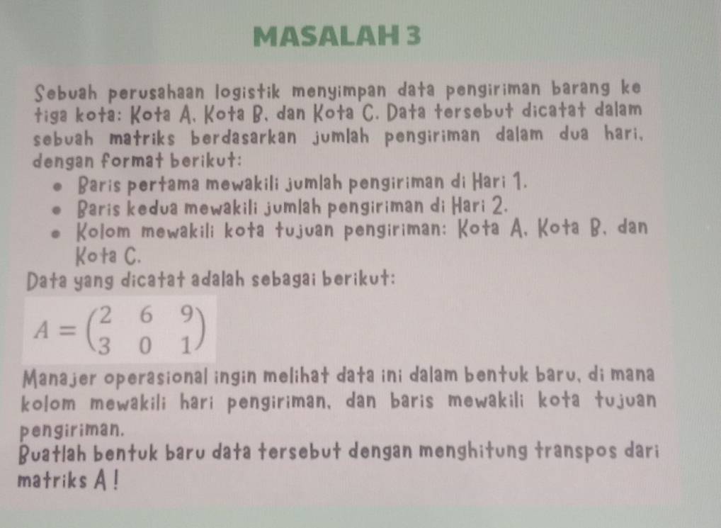 MASALAH 3 
Sebuah perusahaan logistik menyimpan data pengiriman barang ke 
tiga kota: Kota A, Kota B, dan Kota C. Data tersebut dicatat dalam 
sebuah matriks berdasarkan jumlah pengiriman dalam dua hari, 
dengan format berikut: 
Baris pertama mewakili jumlah pengiriman di Hari 1. 
Baris kedua mewakili jumlah pengiriman di Hari 2. 
Kolom mewakili kota tujuan pengiriman; Kota A, Kota B、 dan 
Kota C. 
Data yang dicatat adalah sebagai berikut:
A=beginpmatrix 2&6&9 3&0&1endpmatrix
Manajer operasional ingin melihat data ini dalam bentuk baru, di mana 
kolom mewakili hari pengiriman, dan baris mewakili kota tujuan 
pengiriman. 
Buatlah bentuk baru data tersebut dengan menghitung transpos dari 
matriks A!